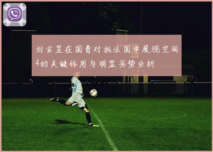 刘玄昱在国青对抗法国中展现空间4的关键作用与明显劣势分析