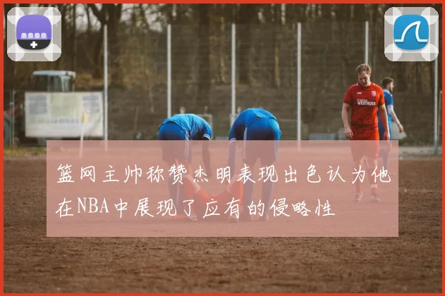 篮网主帅称赞杰明表现出色认为他在NBA中展现了应有的侵略性