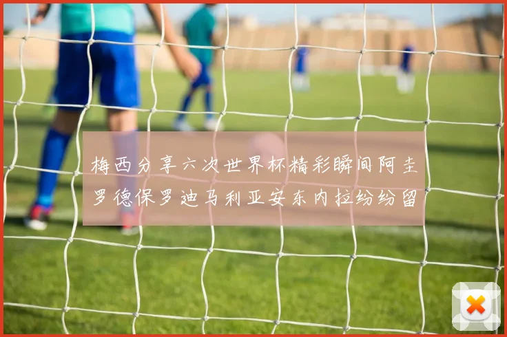 梅西分享六次世界杯精彩瞬间阿圭罗德保罗迪马利亚安东内拉纷纷留言评论