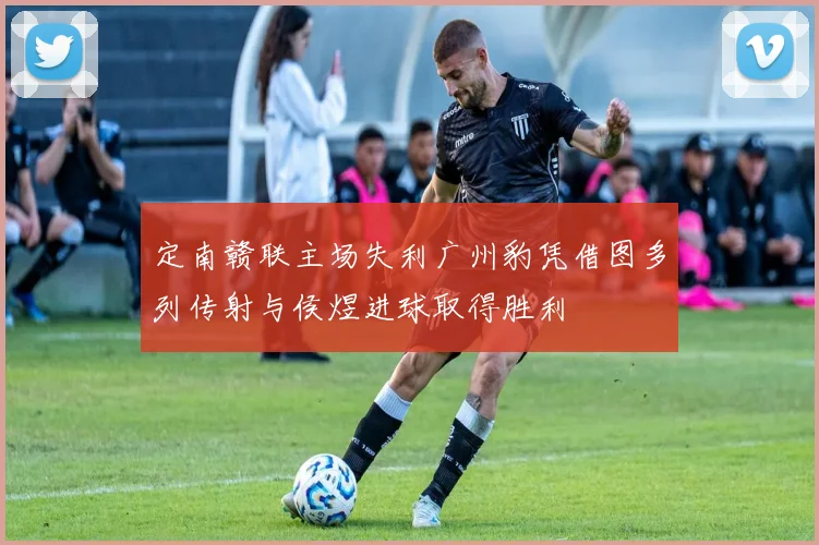 定南赣联主场失利广州豹凭借图多列传射与侯煜进球取得胜利