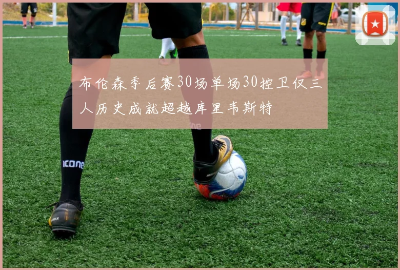 布伦森季后赛30场单场30控卫仅三人历史成就超越库里韦斯特