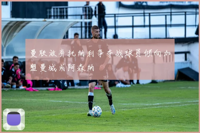 曼联放弃托纳利争夺战球员倾向加盟曼城或阿森纳