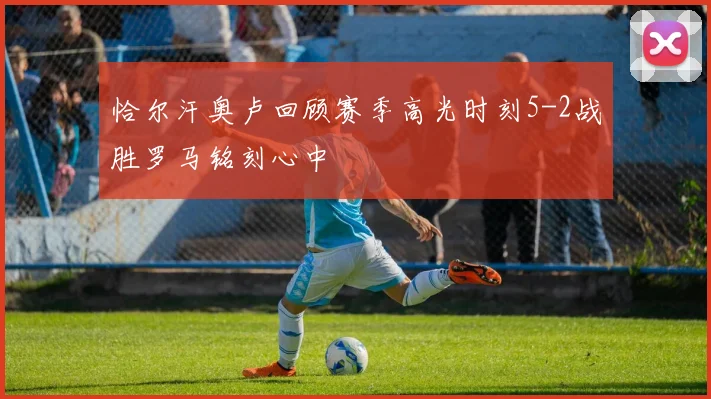 恰尔汗奥卢回顾赛季高光时刻5-2战胜罗马铭刻心中