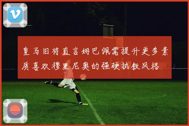 皇马旧将直言姆巴佩需提升更多素质喜欢穆里尼奥的强硬执教风格
