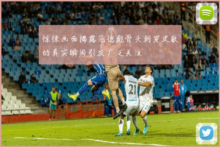 惊悚画面揭露范德彪骨头刺穿皮肤的真实瞬间引发广泛关注