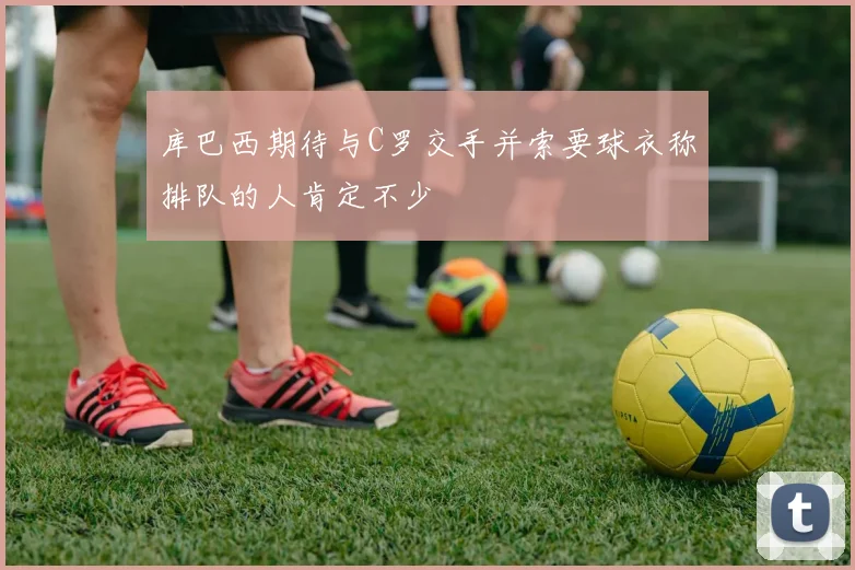 库巴西期待与C罗交手并索要球衣称排队的人肯定不少