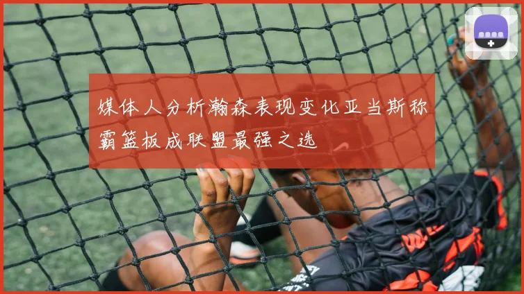 媒体人分析瀚森表现变化亚当斯称霸篮板成联盟最强之选