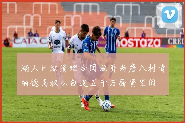 湖人计划清理合同放弃老詹八村肯纳德鸟权以创造五千万薪资空间