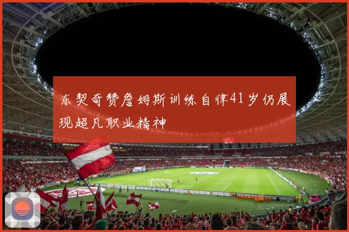 东契奇赞詹姆斯训练自律41岁仍展现超凡职业精神