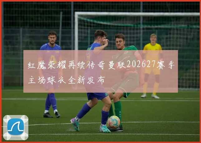 红魔荣耀再续传奇曼联202627赛季主场球衣全新发布
