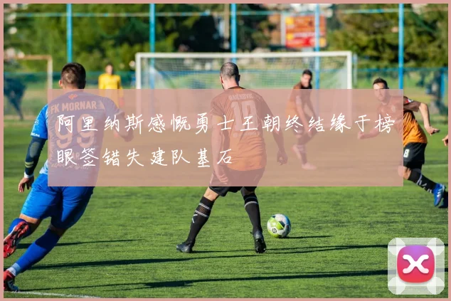 阿里纳斯感慨勇士王朝终结缘于榜眼签错失建队基石