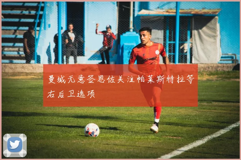 曼城无意签恩佐关注帕莱斯特拉等右后卫选项