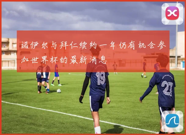 诺伊尔与拜仁续约一年仍有机会参加世界杯的最新消息