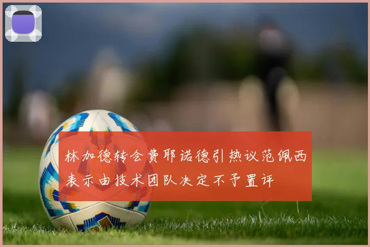 林加德转会费耶诺德引热议范佩西表示由技术团队决定不予置评
