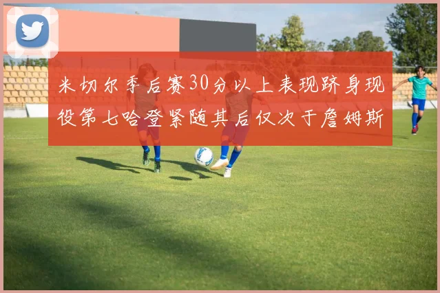 米切尔季后赛30分以上表现跻身现役第七哈登紧随其后仅次于詹姆斯杜兰特库里