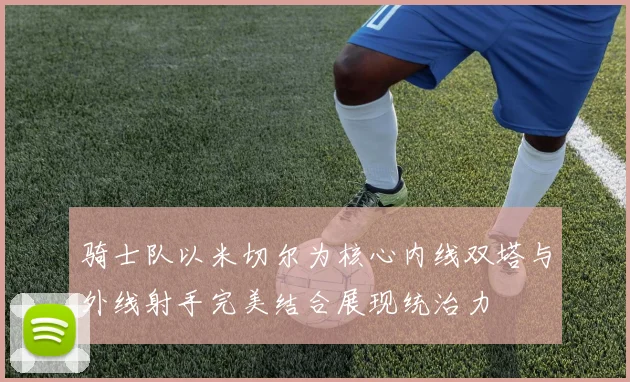 骑士队以米切尔为核心内线双塔与外线射手完美结合展现统治力