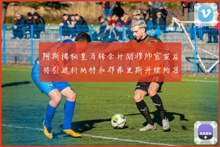 阿斯揭秘皇马转会计划穆帅官宣后将引进科纳特和邓弗里斯并续约吕迪格