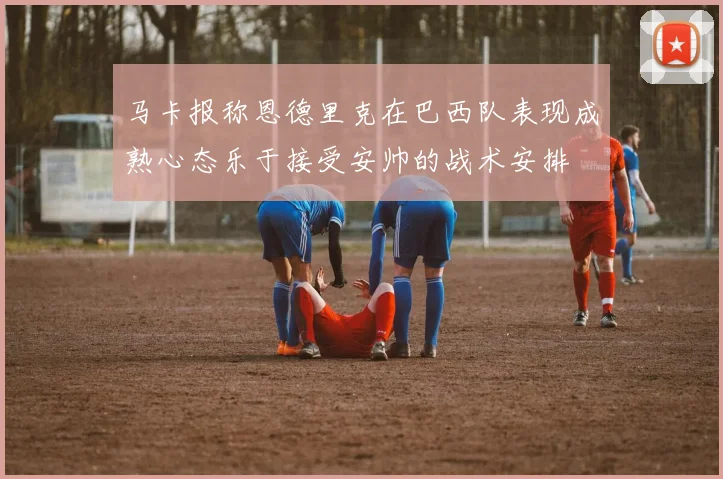 马卡报称恩德里克在巴西队表现成熟心态乐于接受安帅的战术安排
