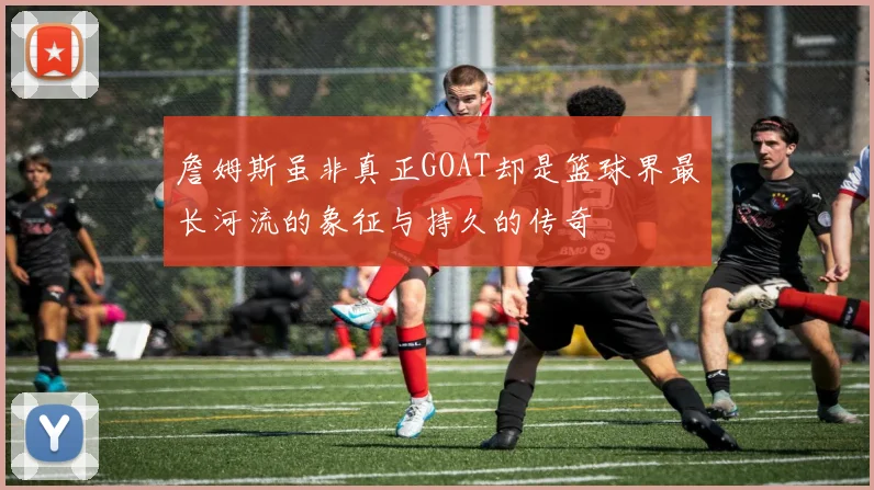 詹姆斯虽非真正GOAT却是篮球界最长河流的象征与持久的传奇