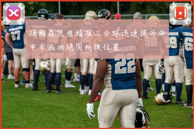 杨瀚森凭借精准三分球迅速提升命中率成功稳固轮换位置