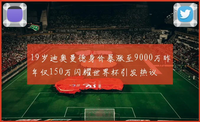 19岁迪奥曼德身价暴涨至9000万昨年仅150万闪耀世界杯引发热议